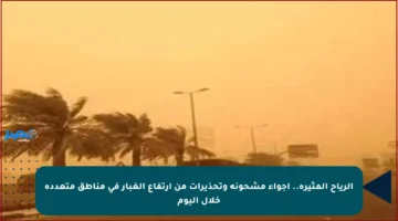 الرياح المثيرة.. أجواء مشحونة وتحذيرات من ارتفاع الغبار في مناطق متعددة خلال اليوم